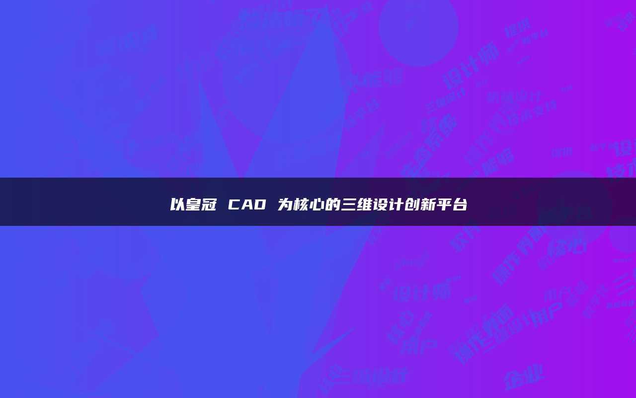 皇冠平台_以皇冠CAD为核心的三维设计创新平台